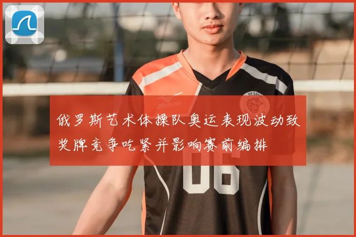 俄罗斯艺术体操队奥运表现波动致奖牌竞争吃紧并影响赛前编排