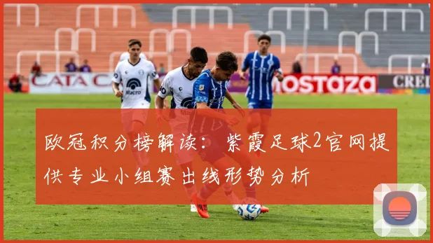 欧冠积分榜解读：紫霞足球2官网提供专业小组赛出线形势分析