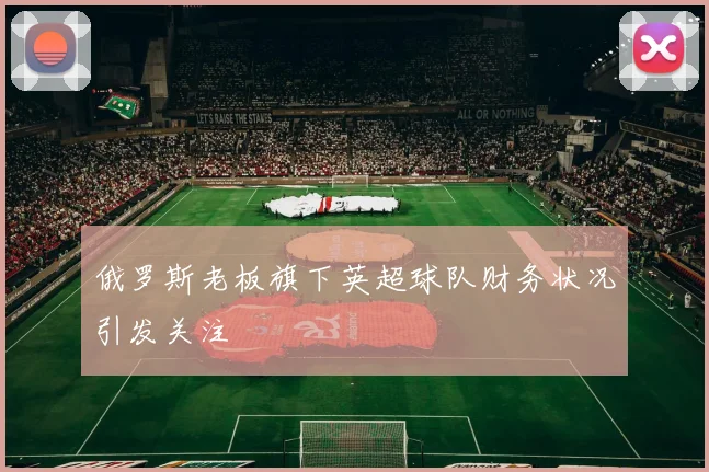 俄罗斯老板旗下英超球队财务状况引发关注