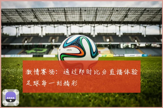 激情赛场：通过即时比分直播体验足球每一刻精彩