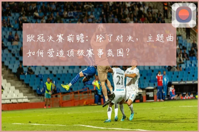 欧冠决赛前瞻：除了对决，主题曲如何营造顶级赛事氛围？