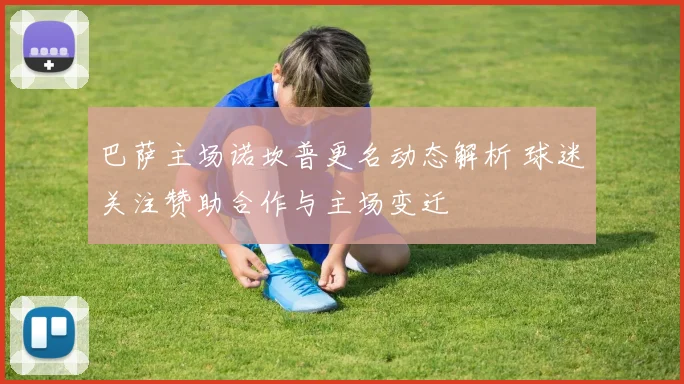 巴萨主场诺坎普更名动态解析 球迷关注赞助合作与主场变迁