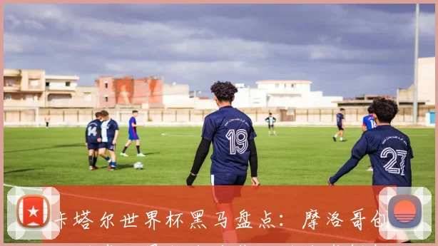 卡塔尔世界杯黑马盘点：摩洛哥创非洲球队最佳战绩背后的战术解析