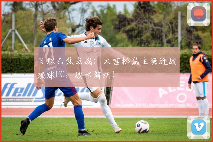日职乙焦点战：大宫松鼠主场迎战琉球FC，战术解析！