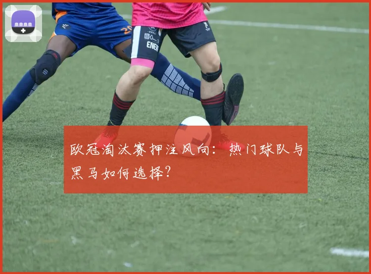 欧冠淘汰赛押注风向：热门球队与黑马如何选择？