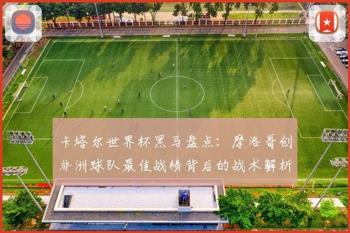 卡塔尔世界杯黑马盘点：摩洛哥创非洲球队最佳战绩背后的战术解析