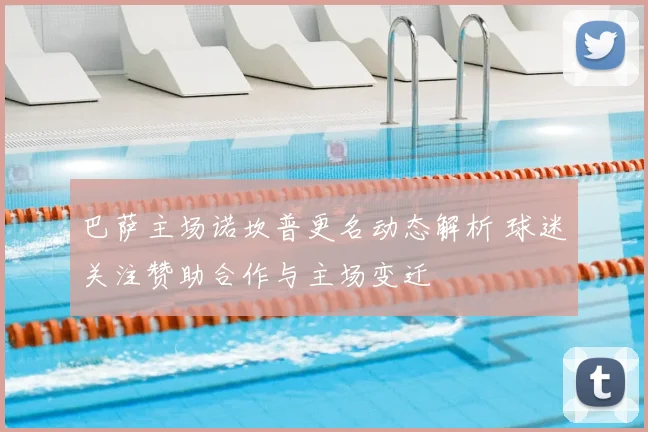 巴萨主场诺坎普更名动态解析 球迷关注赞助合作与主场变迁